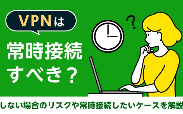 VPNは常時接続すべき?しない場合のリスクや常時接続したいケースを解説
