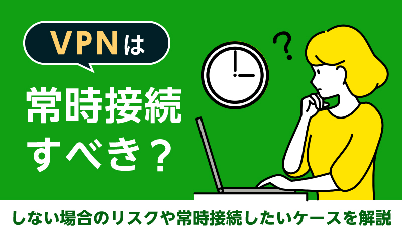 VPNは常時接続すべき？しない場合のリスクや常時接続したいケースを解説
