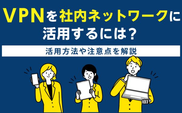 VPNを社内ネットワークに活用するには?活用方法や注意点を解説